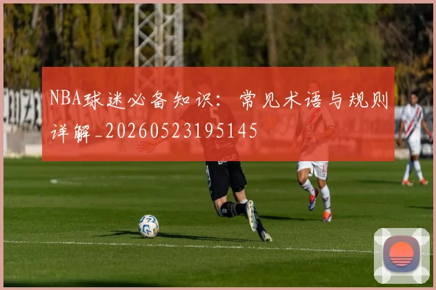 NBA球迷必备知识：常见术语与规则详解_20260523195145