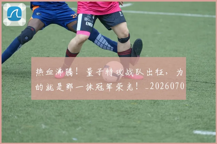 热血沸腾!量子特攻战队出征,为的就是那一抹冠军荣光!_20260707155056_20260805165543