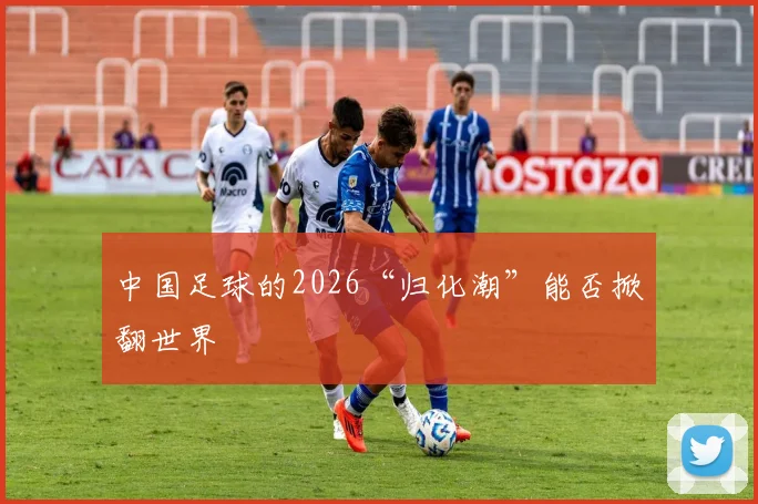 中国足球的2026“归化潮”能否掀翻世界