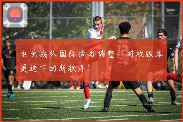 电竞战队国际排名调整,游戏版本更迭下的新秩序!