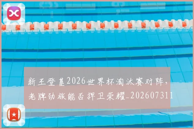 新王登基2026世界杯淘汰赛对阵，老牌劲旅能否捍卫荣耀_20260731171235