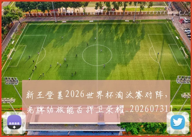 新王登基2026世界杯淘汰赛对阵,老牌劲旅能否捍卫荣耀_20260731171235