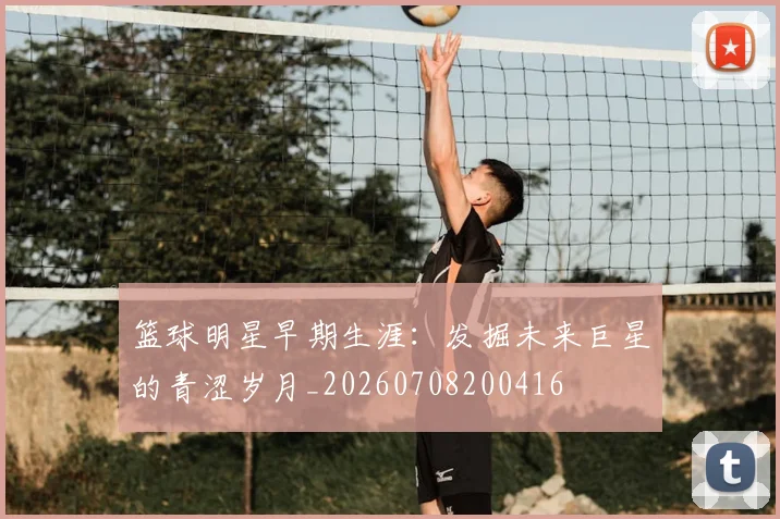 篮球明星早期生涯：发掘未来巨星的青涩岁月_20260708200416