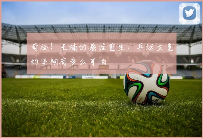 奇迹!王楠的癌症重生,乒坛女皇的坚韧有多么可怕