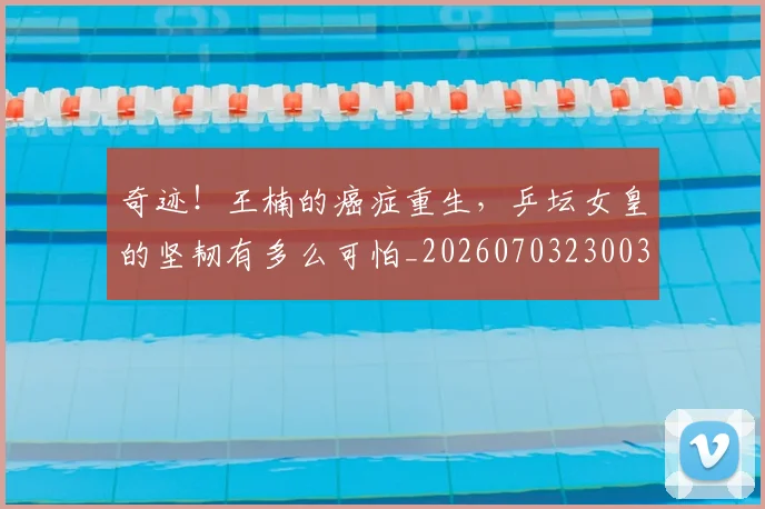 奇迹!王楠的癌症重生,乒坛女皇的坚韧有多么可怕_20260703230033