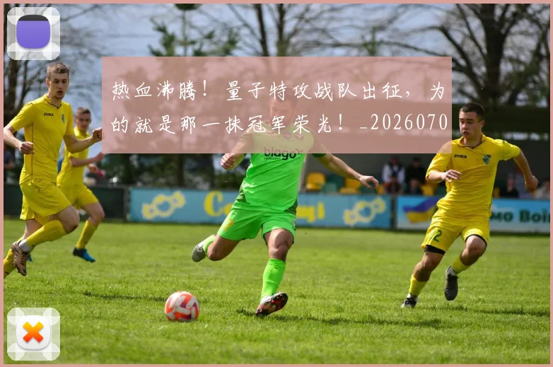 热血沸腾!量子特攻战队出征,为的就是那一抹冠军荣光!_20260707155056