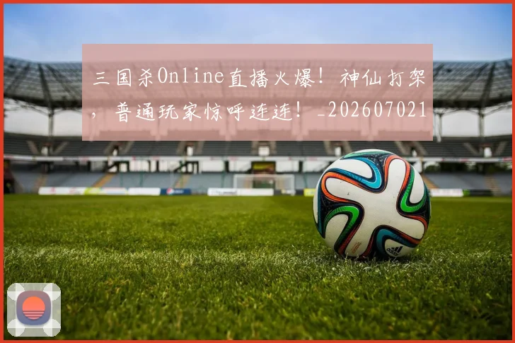 三国杀Online直播火爆!神仙打架,普通玩家惊呼连连!_20260702173131