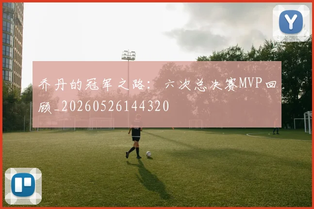 乔丹的冠军之路:六次总决赛MVP回顾_20260526144320