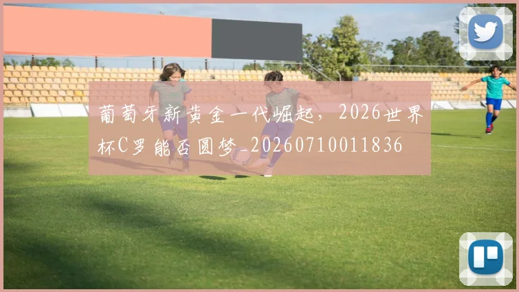 葡萄牙新黄金一代崛起，2026世界杯C罗能否圆梦_20260710011836