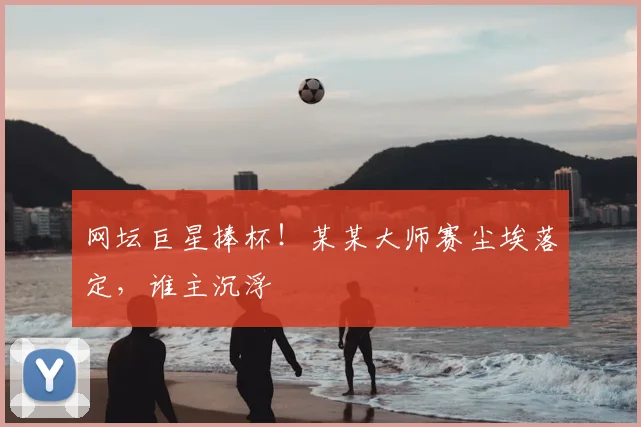 网坛巨星捧杯!某某大师赛尘埃落定,谁主沉浮