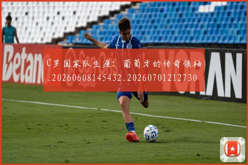 C罗国家队生涯：葡萄牙的传奇领袖_20260608145432_20260701212730_20260712051307