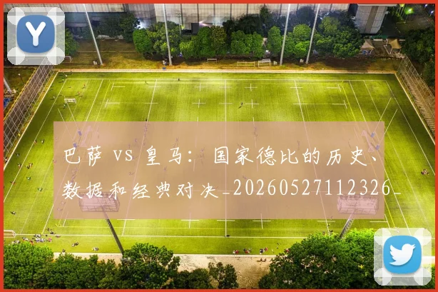 巴萨 vs 皇马:国家德比的历史、数据和经典对决_20260527112326_20260722153011