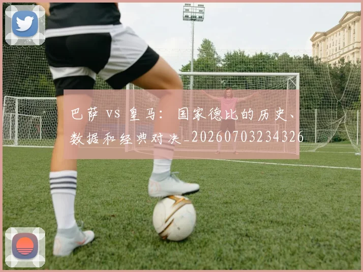 巴萨 vs 皇马:国家德比的历史、数据和经典对决_20260703234326