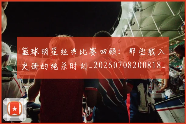 篮球明星经典比赛回顾：那些载入史册的绝杀时刻_20260708200818_20260803141807