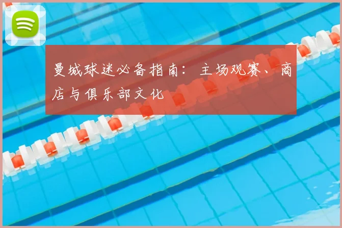 曼城球迷必备指南:主场观赛、商店与俱乐部文化