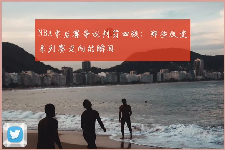 NBA季后赛争议判罚回顾：那些改变系列赛走向的瞬间