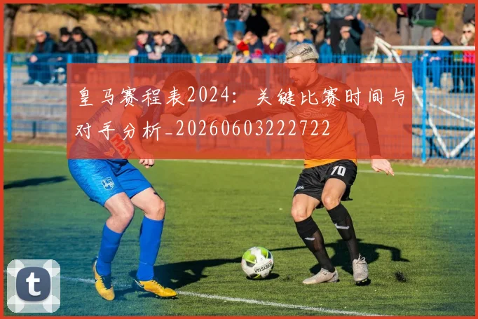 皇马赛程表2024：关键比赛时间与对手分析_20260603222722