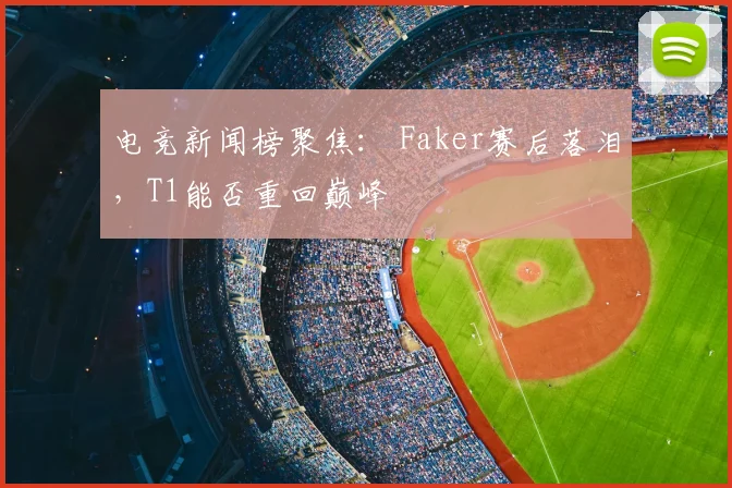 电竞新闻榜聚焦: Faker赛后落泪,T1能否重回巅峰