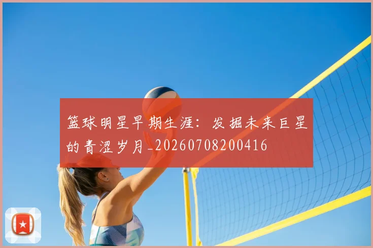 篮球明星早期生涯：发掘未来巨星的青涩岁月_20260708200416