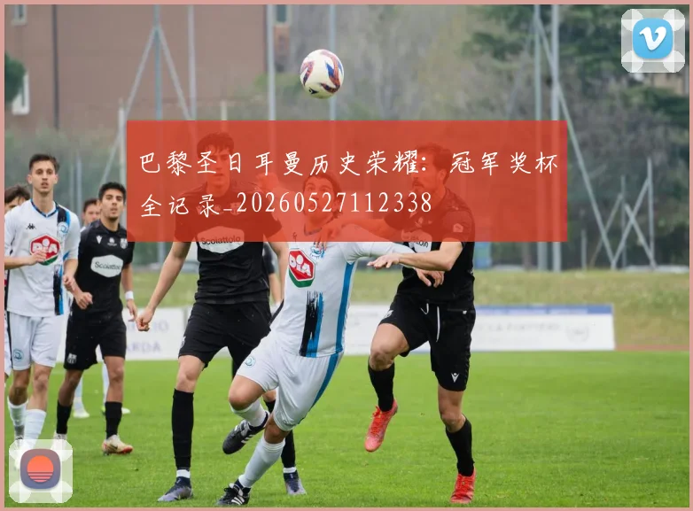 巴黎圣日耳曼历史荣耀：冠军奖杯全记录_20260527112338