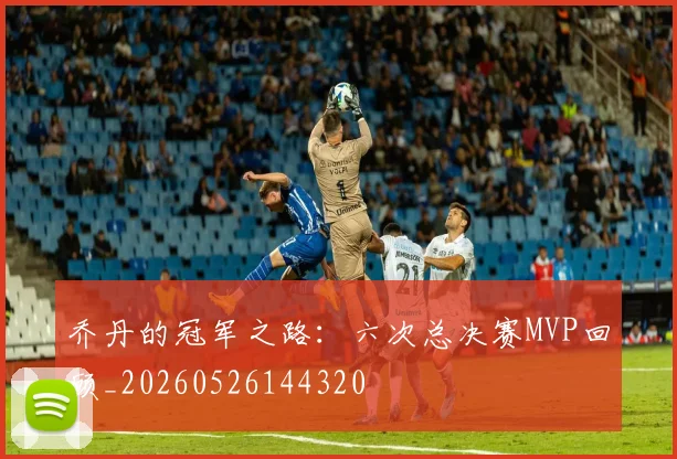 乔丹的冠军之路:六次总决赛MVP回顾_20260526144320