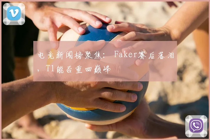电竞新闻榜聚焦: Faker赛后落泪,T1能否重回巅峰