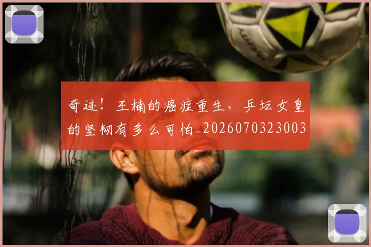 奇迹！王楠的癌症重生，乒坛女皇的坚韧有多么可怕_20260703230033