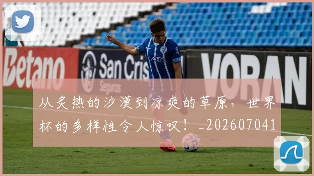 从炙热的沙漠到凉爽的草原，世界杯的多样性令人惊叹！_20260704164832
