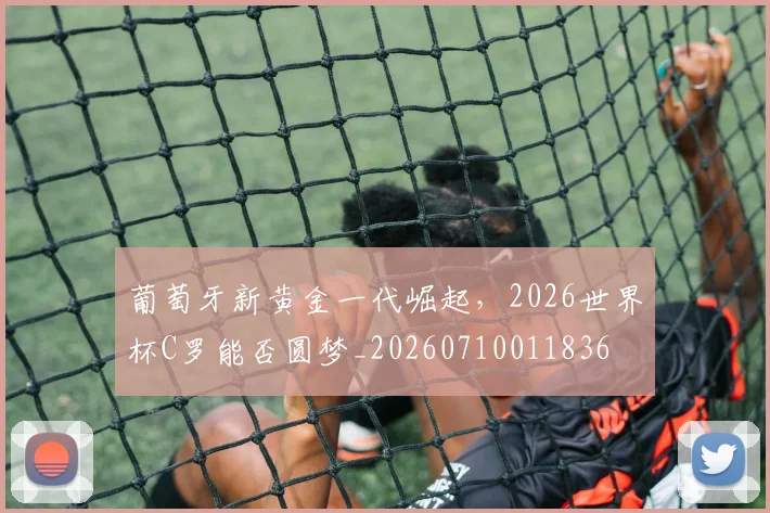 葡萄牙新黄金一代崛起，2026世界杯C罗能否圆梦_20260710011836