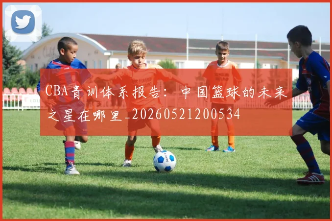 CBA青训体系报告:中国篮球的未来之星在哪里_20260521200534