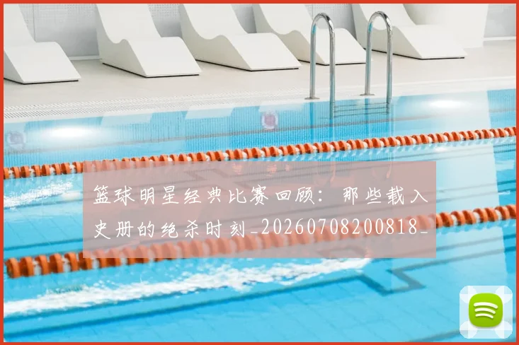 篮球明星经典比赛回顾:那些载入史册的绝杀时刻_20260708200818_20260803141807